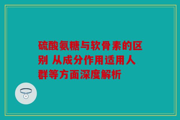 硫酸氨糖与软骨素的区别 从成分作用适用人群等方面深度解析