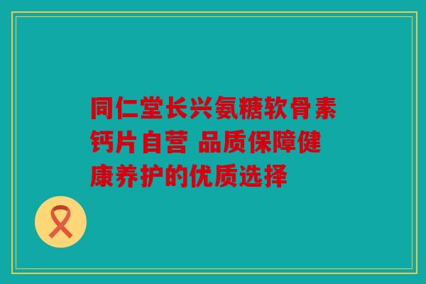 同仁堂长兴氨糖软骨素钙片自营 品质保障健康养护的优质选择