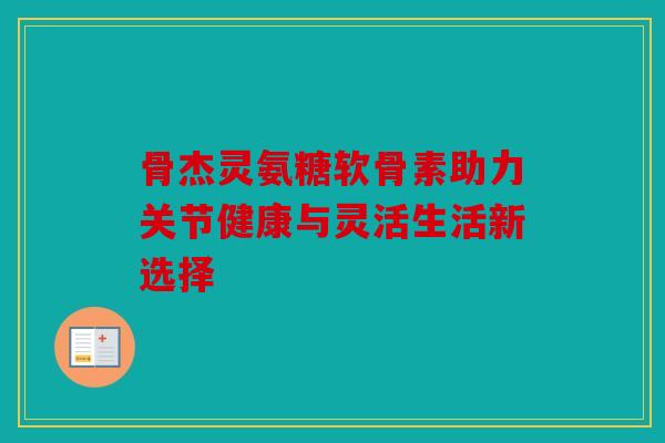 骨杰灵氨糖软骨素助力关节健康与灵活生活新选择