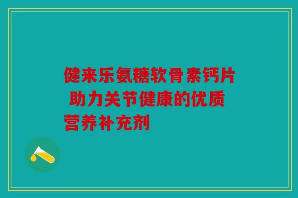 健来乐氨糖软骨素钙片 助力关节健康的优质营养补充剂