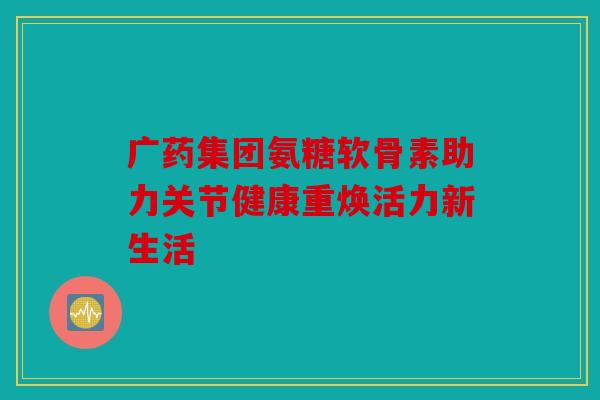 广药集团氨糖软骨素助力关节健康重焕活力新生活