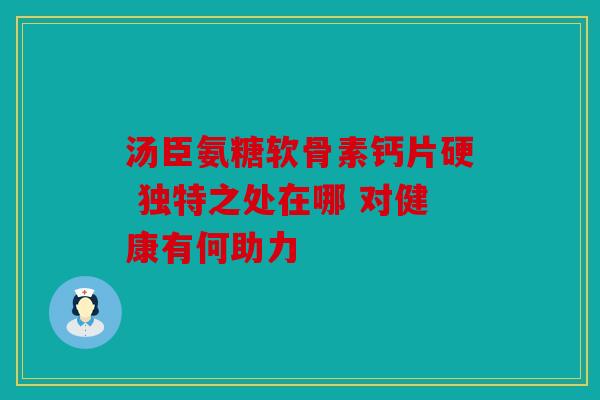 汤臣氨糖软骨素钙片硬 独特之处在哪 对健康有何助力