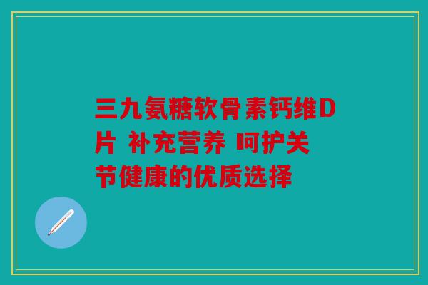 三九氨糖软骨素钙维D片 补充营养 呵护关节健康的优质选择