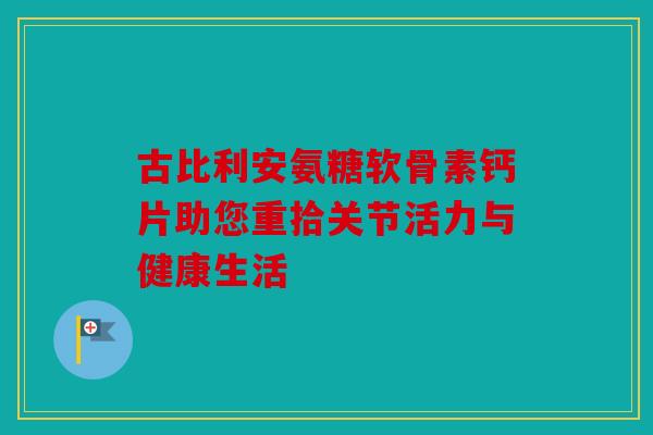 古比利安氨糖软骨素钙片助您重拾关节活力与健康生活