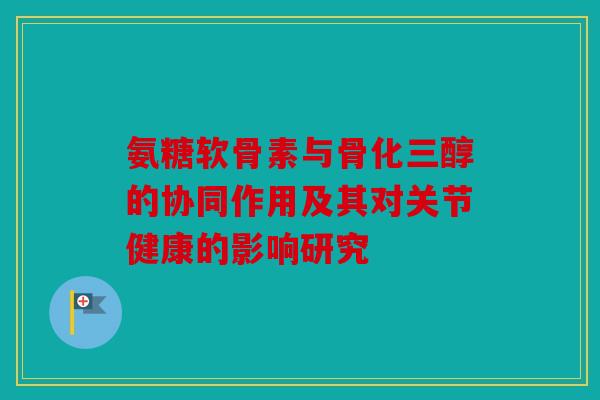 氨糖软骨素与骨化三醇的协同作用及其对关节健康的影响研究