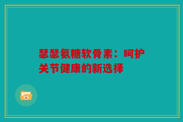 瑟瑟氨糖软骨素：呵护关节健康的新选择