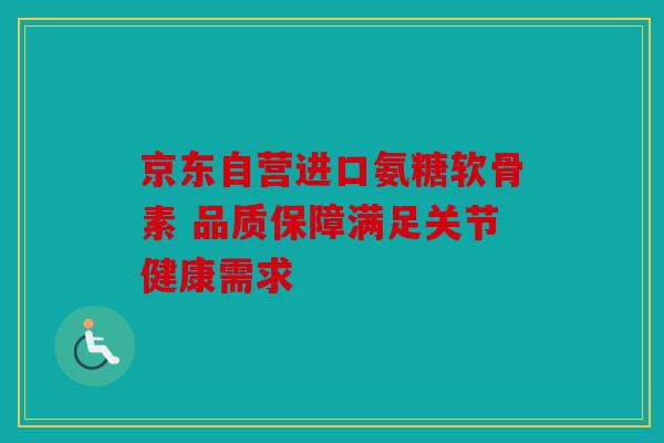 京东自营进口氨糖软骨素 品质保障满足关节健康需求