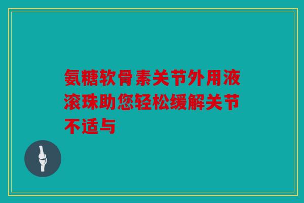 氨糖软骨素关节外用液滚珠助您轻松缓解关节不适与