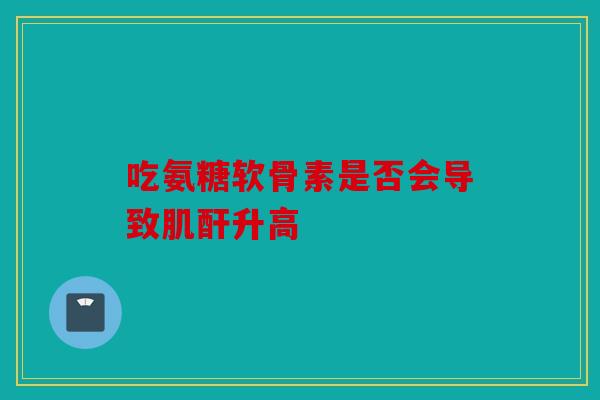 吃氨糖软骨素是否会导致肌酐升高