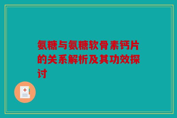 氨糖与氨糖软骨素钙片的关系解析及其功效探讨