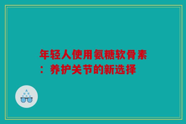 年轻人使用氨糖软骨素：养护关节的新选择