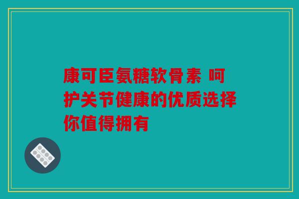 康可臣氨糖软骨素 呵护关节健康的优质选择你值得拥有