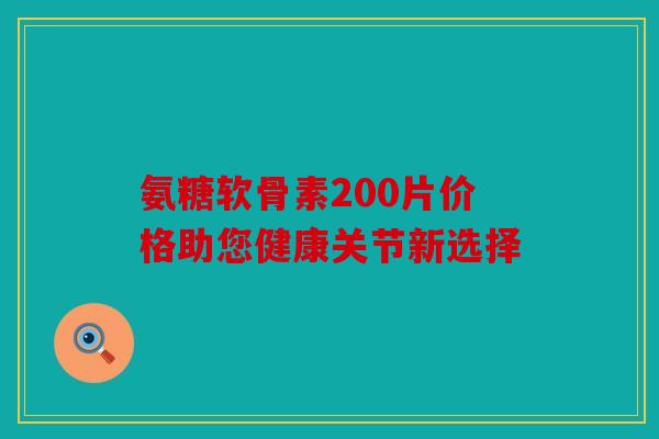 氨糖软骨素200片价格助您健康关节新选择