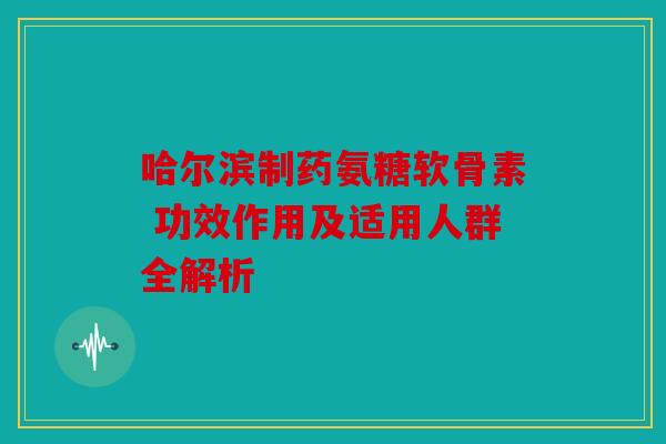 哈尔滨制药氨糖软骨素 功效作用及适用人群全解析