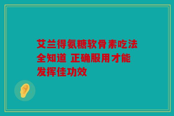 艾兰得氨糖软骨素吃法全知道 正确服用才能发挥佳功效