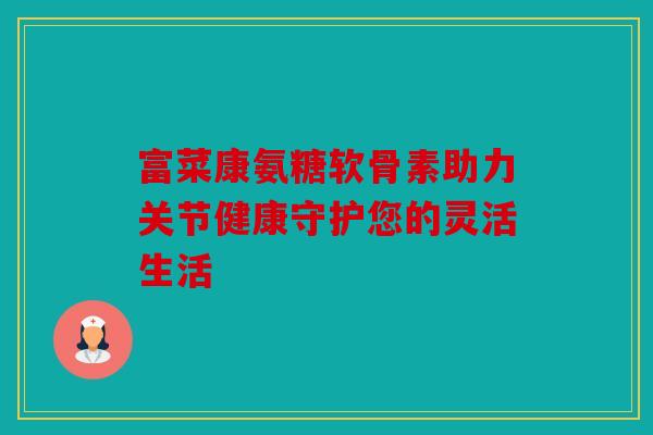 富菜康氨糖软骨素助力关节健康守护您的灵活生活