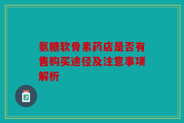 氨糖软骨素药店是否有售购买途径及注意事项解析