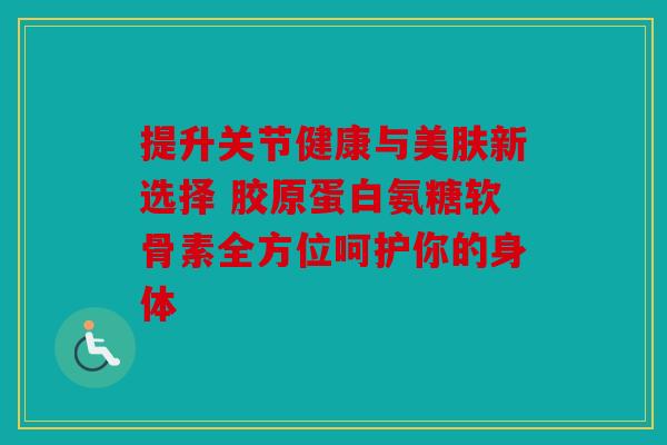 提升关节健康与美肤新选择 胶原蛋白氨糖软骨素全方位呵护你的身体