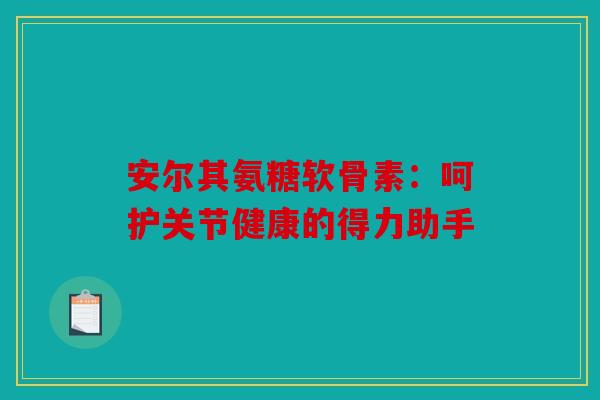 安尔其氨糖软骨素：呵护关节健康的得力助手