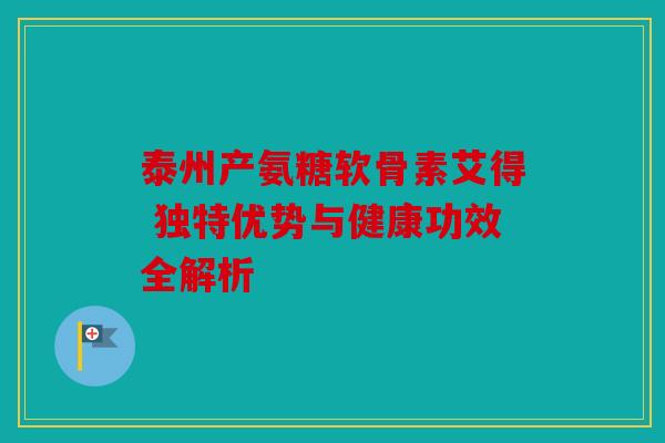 泰州产氨糖软骨素艾得 独特优势与健康功效全解析