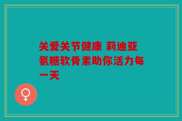 关爱关节健康 莉迪亚氨糖软骨素助你活力每一天