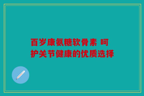 百岁康氨糖软骨素 呵护关节健康的优质选择