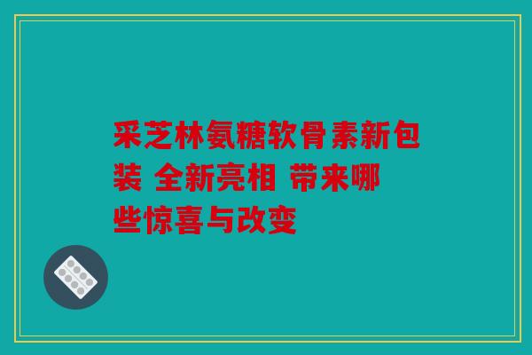 采芝林氨糖软骨素新包装 全新亮相 带来哪些惊喜与改变