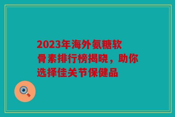 2023年海外氨糖软骨素排行榜揭晓，助你选择佳关节保健品