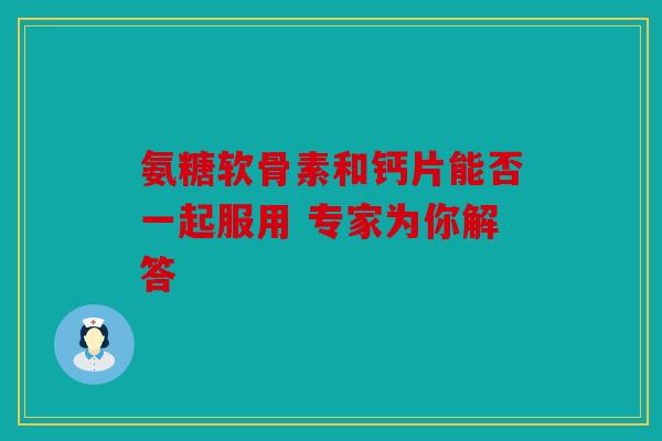 氨糖软骨素和钙片能否一起服用 专家为你解答