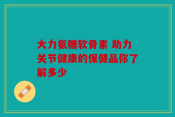 大力氨糖软骨素 助力关节健康的保健品你了解多少