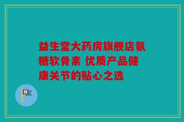 益生堂大药房旗舰店氨糖软骨素 优质产品健康关节的贴心之选