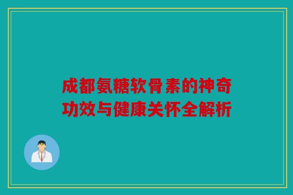 成都氨糖软骨素的神奇功效与健康关怀全解析