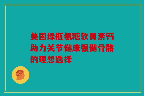 美国绿瓶氨糖软骨素钙助力关节健康强健骨骼的理想选择