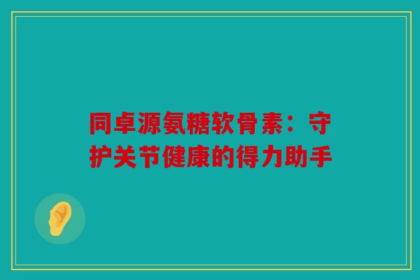 同卓源氨糖软骨素：守护关节健康的得力助手