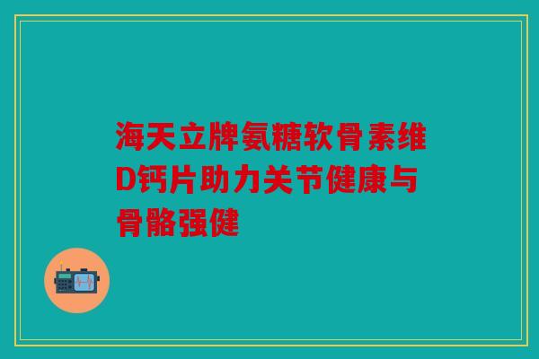 海天立牌氨糖软骨素维D钙片助力关节健康与骨骼强健