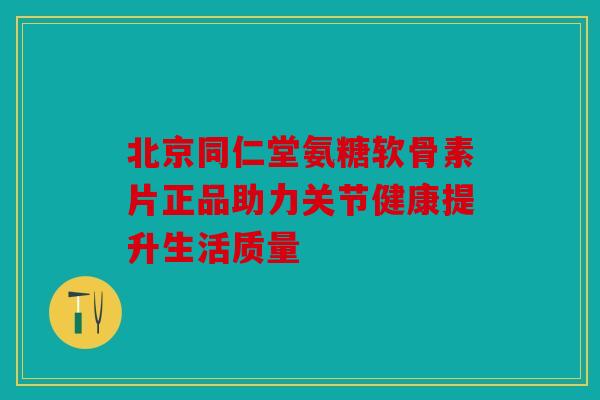 北京同仁堂氨糖软骨素片正品助力关节健康提升生活质量