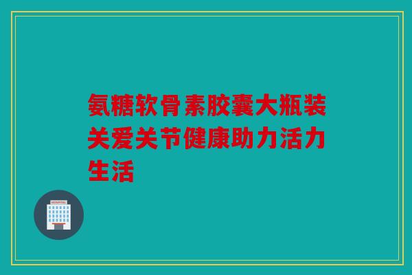 氨糖软骨素胶囊大瓶装关爱关节健康助力活力生活