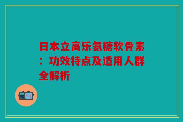 日本立高乐氨糖软骨素：功效特点及适用人群全解析