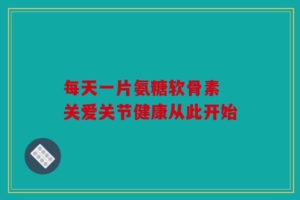 每天一片氨糖软骨素 关爱关节健康从此开始