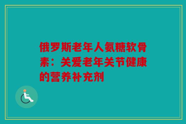 俄罗斯老年人氨糖软骨素：关爱老年关节健康的营养补充剂