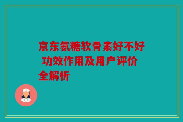 京东氨糖软骨素好不好 功效作用及用户评价全解析