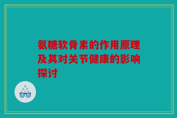 氨糖软骨素的作用原理及其对关节健康的影响探讨