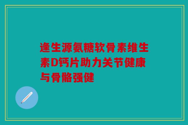 逢生源氨糖软骨素维生素D钙片助力关节健康与骨骼强健