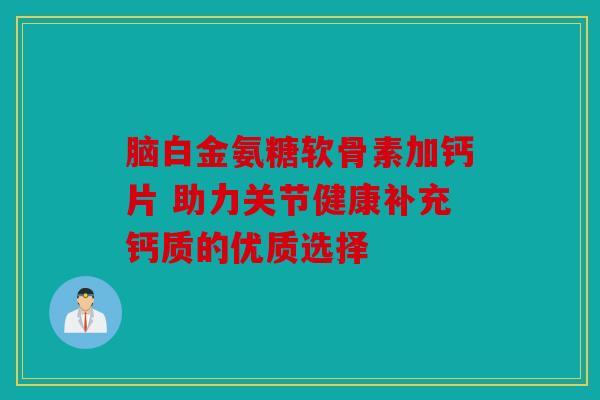 脑白金氨糖软骨素加钙片 助力关节健康补充钙质的优质选择