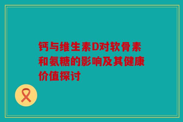 钙与维生素D对软骨素和氨糖的影响及其健康价值探讨