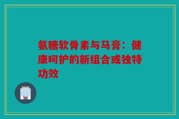 氨糖软骨素与马膏：健康呵护的新组合或独特功效