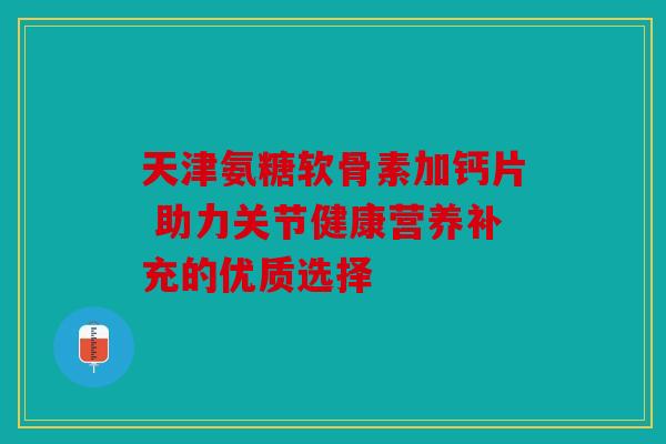 天津氨糖软骨素加钙片 助力关节健康营养补充的优质选择