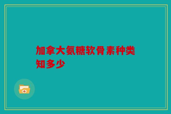 加拿大氨糖软骨素种类知多少