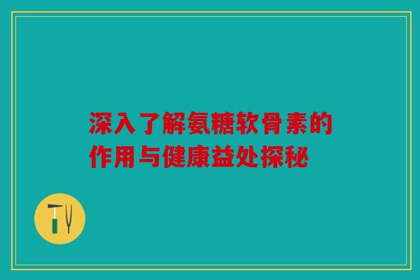 深入了解氨糖软骨素的作用与健康益处探秘