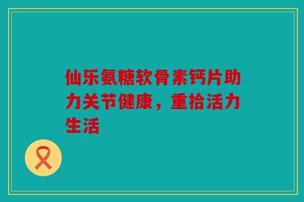 仙乐氨糖软骨素钙片助力关节健康，重拾活力生活